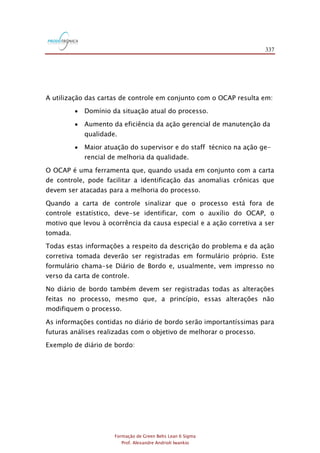 337
Formação de Green Belts Lean 6 Sigma
Prof. Alexandre Andrioli Iwankio
A utilização das cartas de controle em conjunto com o OCAP resulta em:
 Domínio da situação atual do processo.
 Aumento da eficiência da ação gerencial de manutenção da
qualidade.
 Maior atuação do supervisor e do staff técnico na ação ge-
rencial de melhoria da qualidade.
O OCAP é uma ferramenta que, quando usada em conjunto com a carta
de controle, pode facilitar a identificação das anomalias crônicas que
devem ser atacadas para a melhoria do processo.
Quando a carta de controle sinalizar que o processo está fora de
controle estatístico, deve-se identificar, com o auxílio do OCAP, o
motivo que levou à ocorrência da causa especial e a ação corretiva a ser
tomada.
Todas estas informações a respeito da descrição do problema e da ação
corretiva tomada deverão ser registradas em formulário próprio. Este
formulário chama-se Diário de Bordo e, usualmente, vem impresso no
verso da carta de controle.
No diário de bordo também devem ser registradas todas as alterações
feitas no processo, mesmo que, a princípio, essas alterações não
modifiquem o processo.
As informações contidas no diário de bordo serão importantíssimas para
futuras análises realizadas com o objetivo de melhorar o processo.
Exemplo de diário de bordo:
 