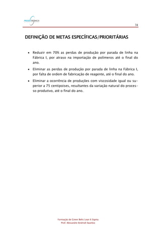 34
Formação de Green Belts Lean 6 Sigma
Prof. Alexandre Andrioli Iwankio
DEFINIÇÃO DE METAS ESPECÍFICAS/PRIORITÁRIAS
 Reduzir em 70% as perdas de produção por parada de linha na
Fábrica I, por atraso na importação de polímeros até o final do
ano.
 Eliminar as perdas de produção por parada de linha na Fábrica I,
por falta de ordem de fabricação de reagente, até o final do ano.
 Eliminar a ocorrência de produções com viscosidade igual ou su-
perior a 75 centipoises, resultantes da variação natural do proces-
so produtivo, até o final do ano.
 