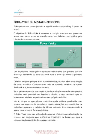 341
Formação de Green Belts Lean 6 Sigma
Prof. Alexandre Andrioli Iwankio
POKA-YOKE OU MISTAKE-PROOFING
Poka-yoke é um termo japonês e significa mistake-proofing (à prova de
erros).
O objetivo do Poka-Yoke é detectar e corrigir erros em um processo,
antes que estes erros se transformem em defeitos percebidos pelo
cliente (interno ou externo).
Um dispositivo Poka-yoke é qualquer mecanismo que previna que um
erro seja cometido ou que faça com que o erro seja óbvio à primeira
vista.
Defeitos surgem porque erros são cometidos; os dois têm uma relação
de causa e efeito. Contudo erros não se tornarão defeitos se houver
feedback e ação no momento do erro.
Se a pessoa que executa a operação de produção controlar seu próprio
trabalho, será possível um feedback rápido, o que permitirá que os
operadores avaliem a qualidade de seu próprio trabalho.
Isto é, já que os operadores controlam cada unidade produzida, eles
podem ser capazes de reconhecer quais alterações nas condições de
trabalho causaram o defeito da última unidade. Essa compreensão é
usada para prevenir futuros defeitos.
O Poka-Yoke pode ser utilizado de maneira eficiente para eliminação de
erros e, em conjunto com o Controle Estatístico de Processos, para a
eliminação da repetição de causas especiais.
 