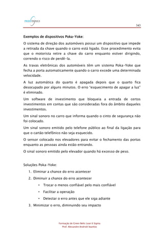 343
Formação de Green Belts Lean 6 Sigma
Prof. Alexandre Andrioli Iwankio
Exemplos de dispositivos Poka-Yoke:
O sistema de direção dos automóveis possui um dispositivo que impede
a retirada da chave quando o carro está ligado. Esse procedimento evita
que o motorista retire a chave do carro enquanto estiver dirigindo,
correndo o risco de perdê-la.
As travas eletrônicas dos automóveis têm um sistema Poka-Yoke que
fecha a porta automaticamente quando o carro excede uma determinada
velocidade.
A luz automática do quarto é apagada depois que o quarto fica
desocupado por alguns minutos. O erro “esquecimento de apagar a luz”
é eliminado.
Um software de investimento que bloqueia a entrada de certos
investimentos em contas que são consideradas fora do âmbito daqueles
investimentos.
Um sinal sonoro no carro que informa quando o cinto de segurança não
foi colocado.
Um sinal sonoro emitido pelo telefone público ao final da ligação para
que o cartão telefônico não seja esquecido.
O sensor colocado nos elevadores para evitar o fechamento das portas
enquanto as pessoas ainda estão entrando.
O sinal sonoro emitido pelo elevador quando há excesso de peso.
Soluções Poka-Yoke:
1. Eliminar a chance do erro acontecer
2. Diminuir a chance do erro acontecer
• Trocar o menos confiável pelo mais confiável
• Facilitar a operação
• Detectar o erro antes que ele siga adiante
3. Minimizar o erro, diminuindo seu impacto
 
