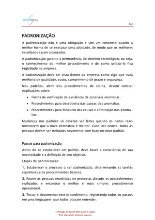 345
Formação de Green Belts Lean 6 Sigma
Prof. Alexandre Andrioli Iwankio
PADRONIZAÇÃO
A padronização não é uma obrigação e sim um consenso quanto a
melhor forma de se executar uma atividade, de modo que os melhores
resultados sejam alcançados.
A padronização garante a permanência do domínio tecnológico, ou seja,
o conhecimento do melhor procedimento e de como utilizá-lo fica
registrado na empresa.
A padronização deve ser vista dentro da empresa como algo que trará
melhoria de qualidade, custo, cumprimento de prazo e segurança.
Nos padrões, além dos procedimentos de rotina, devem constar
explicações sobre:
 Forma de verificação da existência de possíveis anomalias.
 Procedimentos para descoberta das causas das anomalias.
 Procedimentos para bloqueio das causas e eliminação das anoma-
lias.
Mudanças nos padrões só deverão ser feitas quando os dados reais
mostrarem que a nova alternativa é melhor. Caso isto ocorra, todas as
pessoas devem ser treinadas novamente com base no novo padrão.
Passos para padronização:
Antes de se estabelecer um padrão, deve haver a consciência de sua
necessidade e a definição de seu objetivo.
Etapas da padronização:
1. Estabelecer o processo a ser padronizado, determinando as tarefas
repetitivas e os procedimentos básicos.
2. Reunir as pessoas envolvidas no processo, discutir os procedimentos
realizados e encontrar o melhor e mais simples procedimento
operacional.
3. Testar e documentar este procedimento, registrando todos os passos
em uma linguagem que todos possam entender.
 