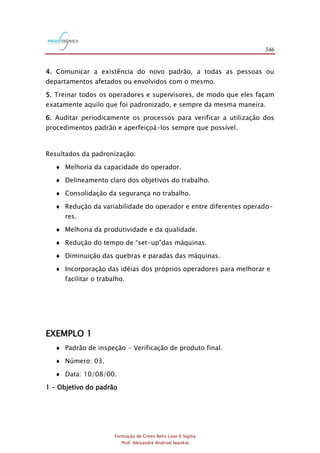 346
Formação de Green Belts Lean 6 Sigma
Prof. Alexandre Andrioli Iwankio
4. Comunicar a existência do novo padrão, a todas as pessoas ou
departamentos afetados ou envolvidos com o mesmo.
5. Treinar todos os operadores e supervisores, de modo que eles façam
exatamente aquilo que foi padronizado, e sempre da mesma maneira.
6. Auditar periodicamente os processos para verificar a utilização dos
procedimentos padrão e aperfeiçoá-los sempre que possível.
Resultados da padronização:
 Melhoria da capacidade do operador.
 Delineamento claro dos objetivos do trabalho.
 Consolidação da segurança no trabalho.
 Redução da variabilidade do operador e entre diferentes operado-
res.
 Melhoria da produtividade e da qualidade.
 Redução do tempo de “set-up”das máquinas.
 Diminuição das quebras e paradas das máquinas.
 Incorporação das idéias dos próprios operadores para melhorar e
facilitar o trabalho.
EXEMPLO 1
 Padrão de inspeção - Verificação de produto final.
 Número: 03.
 Data: 10/08/00.
1 – Objetivo do padrão
 