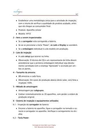 347
Formação de Green Belts Lean 6 Sigma
Prof. Alexandre Andrioli Iwankio
 Estabelecer uma metodologia única para a atividade de inspeção,
com o intuito de verificar a qualidade do produto acabado, antes
que ele chegue ao consumidor final.
 Produto: Aparelho celular
 Modelo: XYTZ
2 – Itens a serem inspecionados
 Se o carregador esta carregando a bateria.
 Se ao se pressionar a tecla “Power”, os Leds e Display se acendem.
 Se a embalagem individual é a do modelo em produção.
3 – Lote de inspeção
 A cada setup que ocorrer na linha.
 Observação: O técnico de CQ e um representante da linha devem
providenciar que a primeira embalagem individual seja devida-
mente carimbada com a estampa “Aprovado” e assinada por am-
bas as partes.
4 – Tamanho da amostra
 20 amostras a cada hora.
 Observação: Em casos de produção abaixo deste valor, será feita a
inspeção 100%.
5 – Método de amostragem
 Amostragem por subgrupos.
 Coletar sistematicamente os 20 aparelhos, sem perder a ordem de
produção original.
6 – Sistema de inspeção e equipamentos utilizados
6.1 – Inspeção do carregador de bateria:
 Encaixe a bateria no aparelho, ligue o carregador na tomada e co-
necte o carregador no aparelho. Verifique o carregamento no dis-
play.
6.2 – Tecla Power:
 