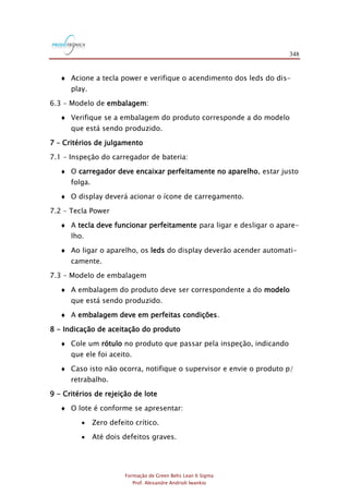 348
Formação de Green Belts Lean 6 Sigma
Prof. Alexandre Andrioli Iwankio
 Acione a tecla power e verifique o acendimento dos leds do dis-
play.
6.3 – Modelo de embalagem:
 Verifique se a embalagem do produto corresponde a do modelo
que está sendo produzido.
7 – Critérios de julgamento
7.1 – Inspeção do carregador de bateria:
 O carregador deve encaixar perfeitamente no aparelho, estar justo
folga.
 O display deverá acionar o ícone de carregamento.
7.2 – Tecla Power
 A tecla deve funcionar perfeitamente para ligar e desligar o apare-
lho.
 Ao ligar o aparelho, os leds do display deverão acender automati-
camente.
7.3 – Modelo de embalagem
 A embalagem do produto deve ser correspondente a do modelo
que está sendo produzido.
 A embalagem deve em perfeitas condições.
8 - Indicação de aceitação do produto
 Cole um rótulo no produto que passar pela inspeção, indicando
que ele foi aceito.
 Caso isto não ocorra, notifique o supervisor e envie o produto p/
retrabalho.
9 - Critérios de rejeição de lote
 O lote é conforme se apresentar:
 Zero defeito crítico.
 Até dois defeitos graves.
 