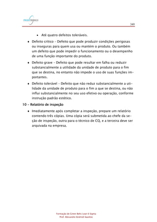 349
Formação de Green Belts Lean 6 Sigma
Prof. Alexandre Andrioli Iwankio
 Até quatro defeitos toleráveis.
 Defeito crítico – Defeito que pode produzir condições perigosas
ou inseguras para quem usa ou mantém o produto. Ou também
um defeito que pode impedir o funcionamento ou o desempenho
de uma função importante do produto.
 Defeito grave – Defeito que pode resultar em falha ou reduzir
substancialmente a utilidade da unidade de produto para o fim
que se destina, no entanto não impede o uso de suas funções im-
portantes.
 Defeito tolerável – Defeito que não reduz substancialmente a uti-
lidade da unidade de produto para o fim a que se destina, ou não
influi substancialmente no seu uso efetivo ou operação, conforme
instrução padrão estético.
10 - Relatório de inspeção
 Imediatamente após completar a inspeção, prepare um relatório
contendo três cópias. Uma cópia será submetida ao chefe da se-
ção de inspeção, outra para o técnico de CQ, e a terceira deve ser
arquivada na empresa.
 
