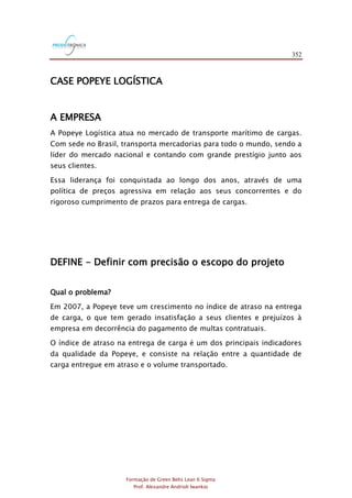 352
Formação de Green Belts Lean 6 Sigma
Prof. Alexandre Andrioli Iwankio
CASE POPEYE LOGÍSTICA
A EMPRESA
A Popeye Logística atua no mercado de transporte marítimo de cargas.
Com sede no Brasil, transporta mercadorias para todo o mundo, sendo a
líder do mercado nacional e contando com grande prestígio junto aos
seus clientes.
Essa liderança foi conquistada ao longo dos anos, através de uma
política de preços agressiva em relação aos seus concorrentes e do
rigoroso cumprimento de prazos para entrega de cargas.
DEFINE - Definir com precisão o escopo do projeto
Qual o problema?
Em 2007, a Popeye teve um crescimento no índice de atraso na entrega
de carga, o que tem gerado insatisfação a seus clientes e prejuízos à
empresa em decorrência do pagamento de multas contratuais.
O índice de atraso na entrega de carga é um dos principais indicadores
da qualidade da Popeye, e consiste na relação entre a quantidade de
carga entregue em atraso e o volume transportado.
 