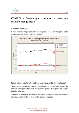 362
Formação de Green Belts Lean 6 Sigma
Prof. Alexandre Andrioli Iwankio
CONTROL – Garantir que o alcance da meta seja
mantido a longo prazo
A meta foi alcançada?
Com a implementação das soluções propostas foi possível superar tanto
a meta específica quanto a meta global.
06/0803/0812/0709/0706/0703/0712/0609/0606/0603/06
1,25
1,00
0,75
0,50
0,25
0,00
MÊS
%ATRASOS
Início do projeto: jan/08
Meta global: 0,95%
Meta específica: 0,17%
GLOBAL
RÚSSIA (líquidos)
ÍNDICE
Atrasos na entrega em relação ao volume transportado
Período: jan/2006 a jun/2008
0,93%
0,15%
Foram criados ou alterados padrões para manutenção dos resultados?
Todos os normativos da área de operações foram atualizados de acordo
com as alterações efetuadas nos padrões para o transporte de cargas
líquidas à Rússia.
Também os manuais da área de recursos humanos foram atualizados
com os novos benefícios concedidos aos empregados.
 