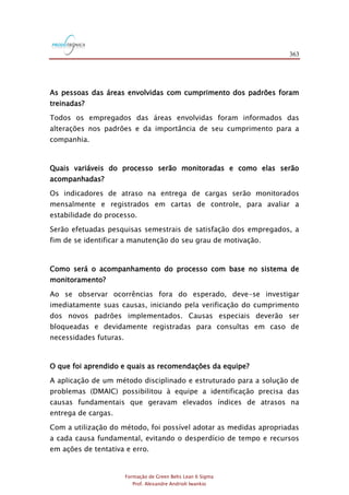 363
Formação de Green Belts Lean 6 Sigma
Prof. Alexandre Andrioli Iwankio
As pessoas das áreas envolvidas com cumprimento dos padrões foram
treinadas?
Todos os empregados das áreas envolvidas foram informados das
alterações nos padrões e da importância de seu cumprimento para a
companhia.
Quais variáveis do processo serão monitoradas e como elas serão
acompanhadas?
Os indicadores de atraso na entrega de cargas serão monitorados
mensalmente e registrados em cartas de controle, para avaliar a
estabilidade do processo.
Serão efetuadas pesquisas semestrais de satisfação dos empregados, a
fim de se identificar a manutenção do seu grau de motivação.
Como será o acompanhamento do processo com base no sistema de
monitoramento?
Ao se observar ocorrências fora do esperado, deve-se investigar
imediatamente suas causas, iniciando pela verificação do cumprimento
dos novos padrões implementados. Causas especiais deverão ser
bloqueadas e devidamente registradas para consultas em caso de
necessidades futuras.
O que foi aprendido e quais as recomendações da equipe?
A aplicação de um método disciplinado e estruturado para a solução de
problemas (DMAIC) possibilitou à equipe a identificação precisa das
causas fundamentais que geravam elevados índices de atrasos na
entrega de cargas.
Com a utilização do método, foi possível adotar as medidas apropriadas
a cada causa fundamental, evitando o desperdício de tempo e recursos
em ações de tentativa e erro.
 