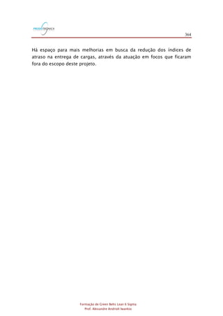 364
Formação de Green Belts Lean 6 Sigma
Prof. Alexandre Andrioli Iwankio
Há espaço para mais melhorias em busca da redução dos índices de
atraso na entrega de cargas, através da atuação em focos que ficaram
fora do escopo deste projeto.
 