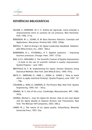 365
Formação de Green Belts Lean 6 Sigma
Prof. Alexandre Andrioli Iwankio
REFERÊNCIAS BIBLIOGRÁFICAS
AGUIAR, S., WERKEMA M. C. C. Análise de regressão: como entender o
relacionamento entre as variáveis de um processo. Belo Horizonte:
FCO, 1996. 311p.
BERENSON, M. L., LEVINE, D. M. Basic Business Statistics: Concepts and
Applications. New Jersey: Prentice Hall, 1999. 1058p.
BERTELS, T. Rath & Strong‟s Six Sigma Leadership Handbook. Hoboken:
John Wiley & Sons, Inc., 2003. 566 p.
BOWERMAN, B L., O‟CONNELL, R T. Applied satatistics - Improving
business processes. Chicago: Irwin, 1997. 1273p.
BOX, G.E.P., BISGAARD, S. The Scientific Context of Quality Improvement
- A book at the use of scientific method in quality improvement.
Quality Progress - June 1987.
BREYFOGLE III, F. W. Implementing Six Sigma: Smarter Solutions Using
Statistical Methods. New York: John Wiley & Sons, 1999. 791p.
BRITZ G., EMERLING D., HARE L., HOERL R., SHADE J. "How to teach
others to apply statistical thinking", Quality Progress, June 1997. 67
- 79p.
COLEMAN, J., ROSS, B., SANDERS, D. The Process Map. New York: Quality
Engeneering, 1999. 555 - 561p.
DEMING, W. E. Out of the crisis. Cambridge, Massachusetts: MIT, 1986.
507p.
GEORGE, Michael L. Lean Six Sigma for Service: How to Use Lean Speed
and Six Sigma Quality to Improve Services and Transactions. New
York: The McGraw-Hill Companies, 2003. 386 p.
HARRY M. J. The nature of six sigma quality. Schaumburg: Motorola
University Press, 1997. 25p.
 