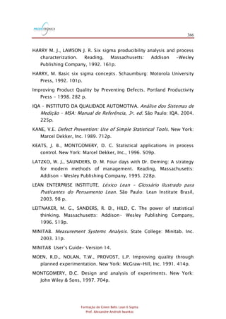 366
Formação de Green Belts Lean 6 Sigma
Prof. Alexandre Andrioli Iwankio
HARRY M. J., LAWSON J. R. Six sigma producibility analysis and process
characterization. Reading, Massachusetts: Addison -Wesley
Publishing Company, 1992. 161p.
HARRY, M. Basic six sigma concepts. Schaumburg: Motorola University
Press, 1992. 101p.
Improving Product Quality by Preventing Defects. Portland Productivity
Press - 1998. 282 p.
IQA – INSTITUTO DA QUALIDADE AUTOMOTIVA. Análise dos Sistemas de
Medição – MSA: Manual de Referência, 3a. ed. São Paulo: IQA. 2004.
225p.
KANE, V.E. Defect Prevention: Use of Simple Statistical Tools. New York:
Marcel Dekker, Inc. 1989. 712p.
KEATS, J. B., MONTGOMERY, D. C. Statistical applications in process
control. New York: Marcel Dekker, Inc., 1996. 509p.
LATZKO, W. J., SAUNDERS, D. M. Four days with Dr. Deming: A strategy
for modern methods of management. Reading, Massachusetts:
Addison - Wesley Publishing Company, 1995. 228p.
LEAN ENTERPRISE INSTITUTE. Léxico Lean – Glossário Ilustrado para
Praticantes do Pensamento Lean. São Paulo: Lean Institute Brasil,
2003. 98 p.
LEITNAKER, M. G., SANDERS, R. D., HILD, C. The power of statistical
thinking. Massachusetts: Addison- Wesley Publishing Company,
1996. 519p.
MINITAB. Measurement Systems Analysis. State College: Minitab. Inc.
2003. 31p.
MINITAB User‟s Guide- Version 14.
MOEN, R.D., NOLAN, T.W., PROVOST, L.P. Improving quality through
planned experimentation. New York: McGraw-Hill, Inc. 1991. 414p.
MONTGOMERY, D.C. Design and analysis of experiments. New York:
John Wiley & Sons, 1997. 704p.
 