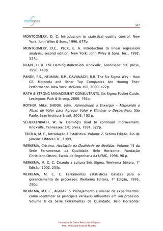 367
Formação de Green Belts Lean 6 Sigma
Prof. Alexandre Andrioli Iwankio
MONTGOMERY, D. C. Introduction to statistical quality control. New
York: John Wiley & Sons, 1996. 677p
MONTGOMERY, D.C., PECK, E. A. Introduction to linear regression
analysis, second edition. New York: Jonh Wiley & Sons, Inc., 1992.
527p.
NEAVE, H. R. The Deming dimension. Knoxville, Tennessee: SPC press,
1990. 440p.
PANDE, P.S., NEUMAN, R.P., CAVANAGH, R.R. The Six Sigma Way - How
GE, Motorola and Other Top Companies Are Honing Their
Performance. New York: McGraw-Hill, 2000. 422p.
RATH & STRONG MANAGEMENT CONSULTANTS. Six Sigma Pocket Guide.
Lexington: Path & Strong, 2000. 192p.
ROTHER, Mike; SHOOK, John. Aprendendo a Enxergar – Mapeando o
Fluxo de Valor para Agregar Valor e Eliminar o Desperdício. São
Paulo: Lean Institute Brasil, 2003. 102 p.
SCHERKENBACH, W. W. Deming's road to continual improvement.
Knoxville, Tennessee: SPC press, 1991. 327p.
TRIOLA, M. F., Introdução à Estatística. Volume 2. Sétima Edição. Rio de
Janeiro: Editora LTC, 1999.
WERKEMA, Cristina. Avaliação da Qualidade de Medidas. Volume 13 da
Série Ferramentas da Qualidade. Belo Horizonte: Fundação
Christiano Ottoni, Escola de Engenharia da UFMG, 1996. 98 p.
WERKEMA, M. C. C. Criando a cultura Seis Sigma. Werkema Editora, 1ª
Edição, 2002, 253p.
WERKEMA, M. C. C. Ferramentas estatísticas básicas para o
gerenciamento de processos. Werkema Editora, 1ª Edição, 1995,
290p.
WERKEMA, M.C.C., AGUIAR, S. Planejamento e análise de experimentos:
como identificar as principais variáveis influentes em um processo.
Volume 8 da Série Ferramentas da Qualidade. Belo Horizonte:
 