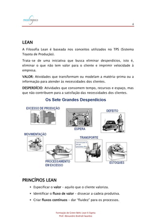 4
Formação de Green Belts Lean 6 Sigma
Prof. Alexandre Andrioli Iwankio
LEAN
A Filosofia Lean é baseada nos conceitos utilizados no TPS (Sistema
Toyota de Produção).
Trata-se de uma iniciativa que busca eliminar desperdícios, isto é,
eliminar o que não tem valor para o cliente e imprimir velocidade à
empresa.
VALOR: Atividades que transformam ou modelam a matéria-prima ou a
informação para atender às necessidades dos clientes.
DESPERDÍCIO: Atividades que consomem tempo, recursos e espaço, mas
que não contribuem para a satisfação das necessidades dos clientes.
PRINCÍPIOS LEAN
 Especificar o valor – aquilo que o cliente valoriza.
 Identificar o fluxo de valor – dissecar a cadeia produtiva.
 Criar fluxos contínuos – dar “fluidez” para os processos.
 