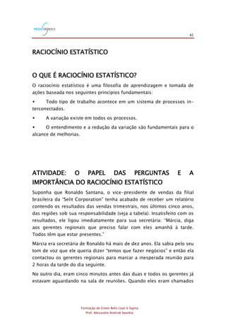 41
Formação de Green Belts Lean 6 Sigma
Prof. Alexandre Andrioli Iwankio
RACIOCÍNIO ESTATÍSTICO
O QUE É RACIOCÍNIO ESTATÍSTICO?
O raciocínio estatístico é uma filosofia de aprendizagem e tomada de
ações baseada nos seguintes princípios fundamentais:
 Todo tipo de trabalho acontece em um sistema de processos in-
terconectados.
 A variação existe em todos os processos.
 O entendimento e a redução da variação são fundamentais para o
alcance de melhorias.
ATIVIDADE: O PAPEL DAS PERGUNTAS E A
IMPORTÂNCIA DO RACIOCÍNIO ESTATÍSTICO
Suponha que Ronaldo Santana, o vice-presidente de vendas da filial
brasileira da “Selit Corporation” tenha acabado de receber um relatório
contendo os resultados das vendas trimestrais, nos últimos cinco anos,
das regiões sob sua responsabilidade (veja a tabela). Insatisfeito com os
resultados, ele ligou imediatamente para sua secretária: “Márcia, diga
aos gerentes regionais que preciso falar com eles amanhã à tarde.
Todos têm que estar presentes.”
Márcia era secretária de Ronaldo há mais de dez anos. Ela sabia pelo seu
tom de voz que ele queria dizer “temos que fazer negócios” e então ela
contactou os gerentes regionais para marcar a inesperada reunião para
2 horas da tarde do dia seguinte.
No outro dia, eram cinco minutos antes das duas e todos os gerentes já
estavam aguardando na sala de reuniões. Quando eles eram chamados
 