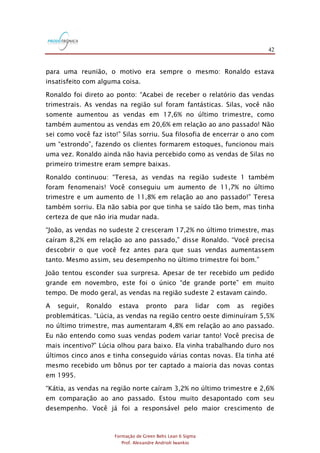 42
Formação de Green Belts Lean 6 Sigma
Prof. Alexandre Andrioli Iwankio
para uma reunião, o motivo era sempre o mesmo: Ronaldo estava
insatisfeito com alguma coisa.
Ronaldo foi direto ao ponto: “Acabei de receber o relatório das vendas
trimestrais. As vendas na região sul foram fantásticas. Silas, você não
somente aumentou as vendas em 17,6% no último trimestre, como
também aumentou as vendas em 20,6% em relação ao ano passado! Não
sei como você faz isto!” Silas sorriu. Sua filosofia de encerrar o ano com
um “estrondo”, fazendo os clientes formarem estoques, funcionou mais
uma vez. Ronaldo ainda não havia percebido como as vendas de Silas no
primeiro trimestre eram sempre baixas.
Ronaldo continuou: “Teresa, as vendas na região sudeste 1 também
foram fenomenais! Você conseguiu um aumento de 11,7% no último
trimestre e um aumento de 11,8% em relação ao ano passado!” Teresa
também sorriu. Ela não sabia por que tinha se saído tão bem, mas tinha
certeza de que não iria mudar nada.
“João, as vendas no sudeste 2 cresceram 17,2% no último trimestre, mas
caíram 8,2% em relação ao ano passado,” disse Ronaldo. “Você precisa
descobrir o que você fez antes para que suas vendas aumentassem
tanto. Mesmo assim, seu desempenho no último trimestre foi bom.”
João tentou esconder sua surpresa. Apesar de ter recebido um pedido
grande em novembro, este foi o único “de grande porte” em muito
tempo. De modo geral, as vendas na região sudeste 2 estavam caindo.
A seguir, Ronaldo estava pronto para lidar com as regiões
problemáticas. “Lúcia, as vendas na região centro oeste diminuíram 5,5%
no último trimestre, mas aumentaram 4,8% em relação ao ano passado.
Eu não entendo como suas vendas podem variar tanto! Você precisa de
mais incentivo?” Lúcia olhou para baixo. Ela vinha trabalhando duro nos
últimos cinco anos e tinha conseguido várias contas novas. Ela tinha até
mesmo recebido um bônus por ter captado a maioria das novas contas
em 1995.
“Kátia, as vendas na região norte caíram 3,2% no último trimestre e 2,6%
em comparação ao ano passado. Estou muito desapontado com seu
desempenho. Você já foi a responsável pelo maior crescimento de
 