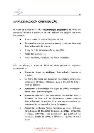 45
Formação de Green Belts Lean 6 Sigma
Prof. Alexandre Andrioli Iwankio
MAPA DE RACIOCÍNIOINTRODUÇÃO
O Mapa de Raciocínio é uma documentação progressiva da forma de
raciocínio durante a execução de um trabalho ou projeto. Ele deve
documentar:
 A meta inicial do projeto (objetivo inicial)
 As questões às quais a equipe precisou responder durante o
desenvolvimento do projeto
 O que foi feito para responder às questões
 Respostas às questões
 Novas questões, novos passos, novas respostas.
Para ser efetivo, o Mapa de Raciocínio deve possuir as seguintes
características:
 Apresentar todas as atividades desenvolvidas durante o
projeto.
 Mostrar a relevância das perguntas formuladas, ferramentas
utilizadas e atividades realizadas para o alcance da meta i-
nicial do projeto.
 Apresentar a identificação da etapa do DMAIC correspon-
dente a cada parte do projeto.
 Apresentar referências aos documentos que contêm o deta-
lhamento dos dados e do uso de ferramentas necessárias ao
desenvolvimento do projeto. Esses documentos podem ser
integrados ao mesmo sob a forma de anexos.
 Apresentar símbolos, fontes, formatos ou cores distintos
para destacar os diferentes elementos do mapa: perguntas,
respostas, referências aos documentos que justificam as
respostas, etapas do DMAIC e caminhos seguidos em cada
etapa.
 
