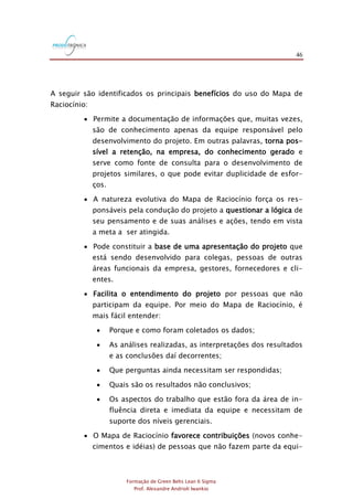 46
Formação de Green Belts Lean 6 Sigma
Prof. Alexandre Andrioli Iwankio
A seguir são identificados os principais benefícios do uso do Mapa de
Raciocínio:
 Permite a documentação de informações que, muitas vezes,
são de conhecimento apenas da equipe responsável pelo
desenvolvimento do projeto. Em outras palavras, torna pos-
sível a retenção, na empresa, do conhecimento gerado e
serve como fonte de consulta para o desenvolvimento de
projetos similares, o que pode evitar duplicidade de esfor-
ços.
 A natureza evolutiva do Mapa de Raciocínio força os res-
ponsáveis pela condução do projeto a questionar a lógica de
seu pensamento e de suas análises e ações, tendo em vista
a meta a ser atingida.
 Pode constituir a base de uma apresentação do projeto que
está sendo desenvolvido para colegas, pessoas de outras
áreas funcionais da empresa, gestores, fornecedores e cli-
entes.
 Facilita o entendimento do projeto por pessoas que não
participam da equipe. Por meio do Mapa de Raciocínio, é
mais fácil entender:
 Porque e como foram coletados os dados;
 As análises realizadas, as interpretações dos resultados
e as conclusões daí decorrentes;
 Que perguntas ainda necessitam ser respondidas;
 Quais são os resultados não conclusivos;
 Os aspectos do trabalho que estão fora da área de in-
fluência direta e imediata da equipe e necessitam de
suporte dos níveis gerenciais.
 O Mapa de Raciocínio favorece contribuições (novos conhe-
cimentos e idéias) de pessoas que não fazem parte da equi-
 