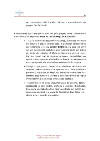 47
Formação de Green Belts Lean 6 Sigma
Prof. Alexandre Andrioli Iwankio
pe responsável pelo trabalho, já que o entendimento do
projeto fica facilitado
É importante que a equipe responsável pelo projeto tome cuidado para
não cometer os seguintes erros no uso do Mapa de Raciocínio:
 Tratá-lo como um documento estático, elaborado no início
do projeto e depois abandonado. A principal característica
da ferramenta é o seu caráter dinâmico, ou seja: ele deve
ser um documento evolutivo, que funciona como um diário
de bordo do trabalho. O Mapa de Raciocínio deverá regis-
trar, em tempo real, as perguntas a serem respondidas e os
novos conhecimentos adquiridos na busca das respostas a
essas perguntas, durante o desenvolvimento do projeto.
 Redigir as perguntas, respostas e atividades realizadas de
maneira confusa ou deixar de apresentá-las. Esse erro com-
promete a utilidade do Mapa de Raciocínio como uma fer-
ramenta cuja função é facilitar o questionamento da lógica
do raciocínio, das análises e das ações adotadas.
 Transformá-lo na única documentação do projeto, sobre-
carregando-o com dados, gráficos e análises detalhadas.
Essa parte do trabalho deve estar registrada em outros do-
cumentos (anexos) e o Mapa de Raciocínio deve fazer refe-
rência a eles, quando apropriado.
 