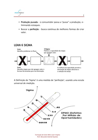 5
Formação de Green Belts Lean 6 Sigma
Prof. Alexandre Andrioli Iwankio
 Produção puxada – o consumidor passa a “puxar” a produção, e-
liminando estoques.
 Buscar a perfeição – busca contínua de melhores formas de criar
valor.
LEAN 6 SIGMA
A Definição do “Sigma” é uma medida de “perfeição”, usando uma escala
universal de medição.
 