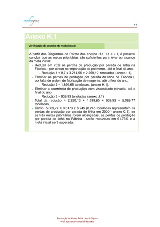 57
Formação de Green Belts Lean 6 Sigma
Prof. Alexandre Andrioli Iwankio
Verificação do alcance da meta inicial
Anexo K.1
A partir dos Diagramas de Pareto dos anexos H.1, I.1 e J.1, é possível
concluir que as metas prioritárias são suficientes para levar ao alcance
da meta inicial:
 Reduzir em 70% as perdas de produção por parada de linha na
Fábrica I, por atraso na importação de polímeros, até o final do ano.
 Redução 1 = 0,7 x 3.214,56 = 2.250,19 toneladas (anexo I.1).
 Eliminar as perdas de produção por parada de linha na Fábrica I,
por falta de ordem de fabricação de reagente, até o final do ano.
 Redução 2 = 1.899,65 toneladas. (anexo H.1).
 Eliminar a ocorrência de produções com viscosidade elevada, até o
final do ano.
 Redução 3 = 939,93 toneladas (anexo J.1)
 Total da redução = 2.250,13 + 1.899,65 + 939,93 = 5.089,77
toneladas.
 Como 5.089,77 = 0,6173 x 8.245 (8.245 toneladas representam as
perdas de produção por parada de linha em 2000 - anexo C.1), se
as três metas prioritárias forem alcançadas, as perdas de produção
por parada de linha na Fábrica I serão reduzidas em 61,73% e a
meta inicial será superada.
 