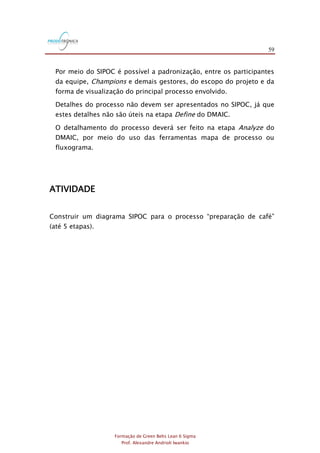 59
Formação de Green Belts Lean 6 Sigma
Prof. Alexandre Andrioli Iwankio
Por meio do SIPOC é possível a padronização, entre os participantes
da equipe, Champions e demais gestores, do escopo do projeto e da
forma de visualização do principal processo envolvido.
Detalhes do processo não devem ser apresentados no SIPOC, já que
estes detalhes não são úteis na etapa Define do DMAIC.
O detalhamento do processo deverá ser feito na etapa Analyze do
DMAIC, por meio do uso das ferramentas mapa de processo ou
fluxograma.
ATIVIDADE
Construir um diagrama SIPOC para o processo “preparação de café”
(até 5 etapas).
 