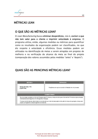 60
Formação de Green Belts Lean 6 Sigma
Prof. Alexandre Andrioli Iwankio
MÉTRICAS LEAN
O QUE SÃO AS MÉTRICAS LEAN?
O Lean Manufacturing busca eliminar desperdícios, isto é, excluir o que
não tem valor para o cliente e imprimir velocidade à empresa. O
programa utiliza, então, algumas medidas ou métricas para quantificar
como os resultados da organização podem ser classificados, no que
diz respeito à velocidade e eficiência. Essas medidas podem ser
utilizadas na identificação de metas a serem atingidas em projetos de
melhoria e na verificação do alcance da meta ao final do projeto
(comparação dos valores assumidos pelas medidas “antes” e “depois”).
QUAIS SÃO AS PRINCIPAIS MÉTRICAS LEAN?
COMENTÁRIOS
Usualmente,TAV <T/C < L/T.
Écalculadaa partir daseguinte expressão: PCE= TAV .
Por exemplo,para um processo comTAV = 2 horas e = 6 dias(48 horas),a PCEé 2 / 48 = 0,0417 = 4,17%.
LeadTime
LeadTime
Se um processo completar um lote de 30 peçasacada10 minutos,o tempo de ciclo parao lote seráde 10 minutoseparaumapeça
individual seráde20segundos(10x 60segundos/ 30peças).
O tempo deciclo deveser determinado (cronometrado) por meio deobservação einclui,alémdo tempo deoperação,o tempo para
preparo,carregamento edescarregamento demateriais.
Por exemplo,o de um processo de refinanciamento de um CDC para compra de um veículo é igual ao número de dias
transcorridos desde que o cliente faz a solicitação ao banco até o recebimento do carnê para pagamento das prestações
correspondentesaosnovosvaloresmensaisenovo prazo final do financiamento.
lead time
O também é conhecido como tempo porta-a-porta.lead time
Armazenamento,inspeção, ,movimentação,esperaeretrabalho são exemplosdeatividadesquenão agregamvalor.set-up
Éfreqüente que osprocessosoperem com PCEinferior a10%.Melhorar esse resultado representaumagrande oportunidade para
redução decustos.
A taxa de saída (produção) pode ser visualizada como um índice médio de conclusão,isto é,quantos itens são concluídos a cada
segundo,minuto,hora,dia,semana,etc..Por exemplo,ataxamédiadesaídado processo derefinanciamento deCDC'sparaaquisição
deveículospodeser de50solicitaçõespor dia.
FIGURA 3.1
MÉTRICA DEFINIÇÃO
Tempo de Ciclo -T/C
( )CycleTime
LeadTime - L/T
Tempo deAgregação deValor -TAV
( )ValueAddedTime
Tempo de NãoAgregação deValor -TNAV
( )Non-ValueAddedTime
Eficiência do Ciclo do Processo - PCE
( )ProcessCycle Efficiency
Taxa de Saída
( )Throughput
Trabalho em Processo -WIP
(Work in Process)
Freqüência com que um produto é finalizado em um processo.
Tempo necessário paraum produto percorrer todasas etapas de
um processo ou fluxo de valor,do início até o fim.
Tempo doselementos de trabalho que realmente transformam
o produto de uma maneira que o cliente se disponhaa pagar.
Tempo gasto em atividades que adicionam custos,masnão agregam
valor do ponto de vistado cliente.
Indicador que mede a relação entre o tempo de agregação
de valor e o .lead time
Resultado de um processo ao longo de um período de tempo
definido,expresso em unidade / tempo.
Itens que estão dentro doslimitesdo processo,isto é,que foram
admitidosno processo,masainda não foram liberados.
COMENTÁRIOS
Usualmente,TAV <T/C < L/T.
Écalculadaa partir daseguinte expressão: PCE= TAV .
Por exemplo,para um processo comTAV = 2 horas e = 6 dias(48 horas),a PCEé 2 / 48 = 0,0417 = 4,17%.
LeadTime
LeadTime
O trabalho em processo pode ser relacionado ao por meio daLei de : = WIP .
Taxade Saída
O excesso de trabalho em processo resulta em aumento de e de desperdícios(atividades que não agregam valor).
lead time Little LeadTime
lead time
Se um processo completar um lote de 30 peçasacada10 minutos,o tempo de ciclo parao lote seráde 10 minutoseparaumapeça
individual seráde20segundos(10x 60segundos/ 30peças).
O tempo deciclo deveser determinado (cronometrado) por meio deobservação einclui,alémdo tempo deoperação,o tempo para
preparo,carregamento edescarregamento demateriais.
Por exemplo,o de um processo de refinanciamento de um CDC para compra de um veículo é igual ao número de dias
transcorridos desde que o cliente faz a solicitação ao banco até o recebimento do carnê para pagamento das prestações
correspondentesaosnovosvaloresmensaisenovo prazo final do financiamento.
lead time
O também é conhecido como tempo porta-a-porta.lead time
Armazenamento,inspeção, ,movimentação,esperaeretrabalho são exemplosdeatividadesquenão agregamvalor.set-up
Éfreqüente que osprocessosoperem com PCEinferior a10%.Melhorar esse resultado representaumagrande oportunidade para
redução decustos.
Também é conhecido como estoque em processo.
O trabalho em processo é qualquer trabalho que estejano processo e que aindanão esteja concluído.Algunsexemplossão notas
fiscaisaguardando processamento,e-mailsa serem respondidos,peçasaguardando pinturae clientes esperando atendimento.
A taxa de saída (produção) pode ser visualizada como um índice médio de conclusão,isto é,quantos itens são concluídos a cada
segundo,minuto,hora,dia,semana,etc..Por exemplo,ataxamédiadesaídado processo derefinanciamento deCDC'sparaaquisição
deveículospodeser de50solicitaçõespor dia.
 