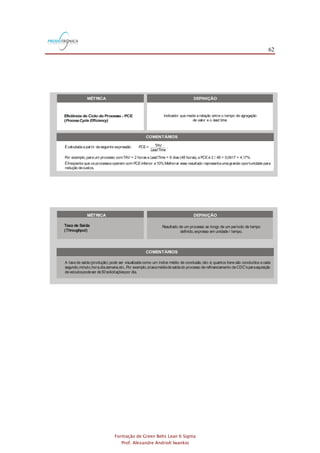 62
Formação de Green Belts Lean 6 Sigma
Prof. Alexandre Andrioli Iwankio
COMENTÁRIOS
Usualmente,TAV <T/C < L/T.
Écalculadaa partir daseguinte expressão: PCE= TAV .
Por exemplo,para um processo comTAV = 2 horas e = 6 dias(48 horas),a PCEé 2 / 48 = 0,0417 = 4,17%.
LeadTime
LeadTime
O trabalho em processo pode ser relacionado ao por meio daLei de : = WIP .
Taxade Saída
O excesso de trabalho em processo resulta em aumento de e de desperdícios(atividades que não agregam valor).
lead time Little LeadTime
lead time
takt TaktO tempo tem afunção de sincronizar os ritmosde produção e vendas. é umaexpressão alemãque significa ritmo.
Isto é:OEE= taxade disponibilidade x taxade desempenho x taxa de qualidade.
Se um processo completar um lote de 30 peçasacada10 minutos,o tempo de ciclo parao lote seráde 10 minutoseparaumapeça
individual seráde20segundos(10x 60segundos/ 30peças).
O tempo deciclo deveser determinado (cronometrado) por meio deobservação einclui,alémdo tempo deoperação,o tempo para
preparo,carregamento edescarregamento demateriais.
Por exemplo,o de um processo de refinanciamento de um CDC para compra de um veículo é igual ao número de dias
transcorridos desde que o cliente faz a solicitação ao banco até o recebimento do carnê para pagamento das prestações
correspondentesaosnovosvaloresmensaisenovo prazo final do financiamento.
lead time
O também é conhecido como tempo porta-a-porta.lead time
Armazenamento,inspeção, ,movimentação,esperaeretrabalho são exemplosdeatividadesquenão agregamvalor.set-up
Éfreqüente que osprocessosoperem com PCEinferior a10%.Melhorar esse resultado representaumagrande oportunidade para
redução decustos.
Também é conhecido como estoque em processo.
O trabalho em processo é qualquer trabalho que estejano processo e que aindanão esteja concluído.Algunsexemplossão notas
fiscaisaguardando processamento,e-mailsa serem respondidos,peçasaguardando pinturae clientes esperando atendimento.
O tempo de troca é medido pelo intervalo decorrido entre a fabricação da última peça do ciclo de produção que acabou de ser
finalizado eafabricação daprimeirapeçaperfeitado novo tipo deproduto.
Por exemplo, se uma empresa opera 25.200 segundos por dia e a demanda do cliente é 400 unidades por dia, o tempo é
63segundos(25.200/ 400= 63).
takt
Taxa de disponibilidade,que mede as paradas causadas por falhas nos equipamentos e por ajustes,percentualmente ao tempo
programado.
Taxadedesempenho,quemedeasparadasrelativasàvelocidadedeoperação,o funcionamento emvelocidadesmaisbaixasdo que
adeterminadaepequenasparadasdealgunssegundos.
Taxadequalidade,querepresentaasperdasgeradaspor refugo eretrabalho,percentualmenteao total deitensproduzidos.
A OEEé calculadaa partir da multiplicação dos valores dasseguintestaxas:
Se,por exemplo,ataxadedisponibilidadeé93%,ataxadedesempenho é98%eataxadequalidadeéigual a96%,então aOEEé87,5%
(0,93x 0,98x0,96= 0,875).
A taxa de saída (produção) pode ser visualizada como um índice médio de conclusão,isto é,quantos itens são concluídos a cada
segundo,minuto,hora,dia,semana,etc..Por exemplo,ataxamédiadesaídado processo derefinanciamento deCDC'sparaaquisição
deveículospodeser de50solicitaçõespor dia.
FIGURA 3.1
MÉTRICA DEFINIÇÃO
Tempo de Ciclo -T/C
( )CycleTime
LeadTime - L/T
Tempo deAgregação deValor -TAV
( )ValueAddedTime
Tempo de NãoAgregação deValor -TNAV
( )Non-ValueAddedTime
Eficiência do Ciclo do Processo - PCE
( )ProcessCycle Efficiency
Taxa de Saída
( )Throughput
Trabalho em Processo -WIP
(Work in Process)
Tempo de ouTempo deTroca -TR
( )
Setup
ChangeoverTime
Freqüência com que um produto é finalizado em um processo.
Tempo necessário paraum produto percorrer todasas etapas de
um processo ou fluxo de valor,do início até o fim.
Tempo doselementos de trabalho que realmente transformam
o produto de uma maneira que o cliente se disponhaa pagar.
Tempo gasto em atividades que adicionam custos,masnão agregam
valor do ponto de vistado cliente.
Indicador que mede a relação entre o tempo de agregação
de valor e o .lead time
Resultado de um processo ao longo de um período de tempo
definido,expresso em unidade / tempo.
Itens que estão dentro doslimitesdo processo,isto é,que foram
admitidosno processo,masainda não foram liberados.
Tempo
( )
Takt
TaktTime
EficáciaTotal do Equipamento - OEE
( )Overall Equipment Effectiveness
Indicador de Manutenção ProdutivaTotal ( ) que mede o grau
de eficáciano uso de um equipamento.
TPM
COMENTÁRIOS
Usualmente,TAV <T/C < L/T.
Écalculadaa partir daseguinte expressão: PCE= TAV .
Por exemplo,para um processo comTAV = 2 horas e = 6 dias(48 horas),a PCEé 2 / 48 = 0,0417 = 4,17%.
LeadTime
LeadTime
O trabalho em processo pode ser relacionado ao por meio daLei de : = WIP .
Taxade Saída
O excesso de trabalho em processo resulta em aumento de e de desperdícios(atividades que não agregam valor).
lead time Little LeadTime
lead time
takt TaktO tempo tem afunção de sincronizar os ritmosde produção e vendas. é umaexpressão alemãque significa ritmo.
Isto é:OEE= taxade disponibilidade x taxade desempenho x taxa de qualidade.
Se um processo completar um lote de 30 peçasacada10 minutos,o tempo de ciclo parao lote seráde 10 minutoseparaumapeça
individual seráde20segundos(10x 60segundos/ 30peças).
O tempo deciclo deveser determinado (cronometrado) por meio deobservação einclui,alémdo tempo deoperação,o tempo para
preparo,carregamento edescarregamento demateriais.
Por exemplo,o de um processo de refinanciamento de um CDC para compra de um veículo é igual ao número de dias
transcorridos desde que o cliente faz a solicitação ao banco até o recebimento do carnê para pagamento das prestações
correspondentesaosnovosvaloresmensaisenovo prazo final do financiamento.
lead time
O também é conhecido como tempo porta-a-porta.lead time
Armazenamento,inspeção, ,movimentação,esperaeretrabalho são exemplosdeatividadesquenão agregamvalor.set-up
Éfreqüente que osprocessosoperem com PCEinferior a10%.Melhorar esse resultado representaumagrande oportunidade para
redução decustos.
Também é conhecido como estoque em processo.
O trabalho em processo é qualquer trabalho que estejano processo e que aindanão esteja concluído.Algunsexemplossão notas
fiscaisaguardando processamento,e-mailsa serem respondidos,peçasaguardando pinturae clientes esperando atendimento.
O tempo de troca é medido pelo intervalo decorrido entre a fabricação da última peça do ciclo de produção que acabou de ser
finalizado eafabricação daprimeirapeçaperfeitado novo tipo deproduto.
Por exemplo, se uma empresa opera 25.200 segundos por dia e a demanda do cliente é 400 unidades por dia, o tempo é
63segundos(25.200/ 400= 63).
takt
Taxa de disponibilidade,que mede as paradas causadas por falhas nos equipamentos e por ajustes,percentualmente ao tempo
programado.
Taxadedesempenho,quemedeasparadasrelativasàvelocidadedeoperação,o funcionamento emvelocidadesmaisbaixasdo que
adeterminadaepequenasparadasdealgunssegundos.
Taxadequalidade,querepresentaasperdasgeradaspor refugo eretrabalho,percentualmenteao total deitensproduzidos.
A OEEé calculadaa partir da multiplicação dos valores dasseguintestaxas:
Se,por exemplo,ataxadedisponibilidadeé93%,ataxadedesempenho é98%eataxadequalidadeéigual a96%,então aOEEé87,5%
(0,93x 0,98x0,96= 0,875).
A taxa de saída (produção) pode ser visualizada como um índice médio de conclusão,isto é,quantos itens são concluídos a cada
segundo,minuto,hora,dia,semana,etc..Por exemplo,ataxamédiadesaídado processo derefinanciamento deCDC'sparaaquisição
deveículospodeser de50solicitaçõespor dia.
FIGURA 3.1
MÉTRICA DEFINIÇÃO
Tempo de Ciclo -T/C
( )CycleTime
LeadTime - L/T
Tempo deAgregação deValor -TAV
( )ValueAddedTime
Tempo de NãoAgregação deValor -TNAV
( )Non-ValueAddedTime
Eficiência do Ciclo do Processo - PCE
( )ProcessCycle Efficiency
Taxa de Saída
( )Throughput
Trabalho em Processo -WIP
(Work in Process)
Tempo de ouTempo deTroca -TR
( )
Setup
ChangeoverTime
Freqüência com que um produto é finalizado em um processo.
Tempo necessário paraum produto percorrer todasas etapas de
um processo ou fluxo de valor,do início até o fim.
Tempo doselementos de trabalho que realmente transformam
o produto de uma maneira que o cliente se disponhaa pagar.
Tempo gasto em atividades que adicionam custos,masnão agregam
valor do ponto de vistado cliente.
Indicador que mede a relação entre o tempo de agregação
de valor e o .lead time
Resultado de um processo ao longo de um período de tempo
definido,expresso em unidade / tempo.
Itens que estão dentro doslimitesdo processo,isto é,que foram
admitidosno processo,masainda não foram liberados.
Tempo
( )
Takt
TaktTime
EficáciaTotal do Equipamento - OEE
( )Overall Equipment Effectiveness
Indicador de Manutenção ProdutivaTotal ( ) que mede o grau
de eficáciano uso de um equipamento.
TPM
COMENTÁRIOS
Usualmente,TAV <T/C < L/T.
Écalculadaa partir daseguinte expressão: PCE= TAV .
Por exemplo,para um processo comTAV = 2 horas e = 6 dias(48 horas),a PCEé 2 / 48 = 0,0417 = 4,17%.
LeadTime
LeadTime
O trabalho em processo pode ser relacionado ao por meio daLei de : = WIP .
Taxade Saída
O excesso de trabalho em processo resulta em aumento de e de desperdícios(atividades que não agregam valor).
lead time Little LeadTime
lead time
Se um processo completar um lote de 30 peçasacada10 minutos,o tempo de ciclo parao lote seráde 10 minutoseparaumapeça
individual seráde20segundos(10x 60segundos/ 30peças).
O tempo deciclo deveser determinado (cronometrado) por meio deobservação einclui,alémdo tempo deoperação,o tempo para
preparo,carregamento edescarregamento demateriais.
Por exemplo,o de um processo de refinanciamento de um CDC para compra de um veículo é igual ao número de dias
transcorridos desde que o cliente faz a solicitação ao banco até o recebimento do carnê para pagamento das prestações
correspondentesaosnovosvaloresmensaisenovo prazo final do financiamento.
lead time
O também é conhecido como tempo porta-a-porta.lead time
Armazenamento,inspeção, ,movimentação,esperaeretrabalho são exemplosdeatividadesquenão agregamvalor.set-up
Éfreqüente que osprocessosoperem com PCEinferior a10%.Melhorar esse resultado representaumagrande oportunidade para
redução decustos.
Também é conhecido como estoque em processo.
O trabalho em processo é qualquer trabalho que estejano processo e que aindanão esteja concluído.Algunsexemplossão notas
fiscaisaguardando processamento,e-mailsa serem respondidos,peçasaguardando pinturae clientes esperando atendimento.
O tempo de troca é medido pelo intervalo decorrido entre a fabricação da última peça do ciclo de produção que acabou de ser
finalizado eafabricação daprimeirapeçaperfeitado novo tipo deproduto.
A taxa de saída (produção) pode ser visualizada como um índice médio de conclusão,isto é,quantos itens são concluídos a cada
segundo,minuto,hora,dia,semana,etc..Por exemplo,ataxamédiadesaídado processo derefinanciamento deCDC'sparaaquisição
deveículospodeser de50solicitaçõespor dia.
FIGURA 3.1
MÉTRICA DEFINIÇÃO
Tempo de Ciclo -T/C
( )CycleTime
LeadTime - L/T
Tempo deAgregação deValor -TAV
( )ValueAddedTime
Tempo de NãoAgregação deValor -TNAV
( )Non-ValueAddedTime
Eficiência do Ciclo do Processo - PCE
( )ProcessCycle Efficiency
Taxa de Saída
( )Throughput
Trabalho em Processo -WIP
(Work in Process)
Tempo de ouTempo deTroca -TR
( )
Setup
ChangeoverTime
Freqüência com que um produto é finalizado em um processo.
Tempo necessário paraum produto percorrer todasas etapas de
um processo ou fluxo de valor,do início até o fim.
Tempo doselementos de trabalho que realmente transformam
o produto de uma maneira que o cliente se disponhaa pagar.
Tempo gasto em atividades que adicionam custos,masnão agregam
valor do ponto de vistado cliente.
Indicador que mede a relação entre o tempo de agregação
de valor e o .lead time
Resultado de um processo ao longo de um período de tempo
definido,expresso em unidade / tempo.
Itens que estão dentro doslimitesdo processo,isto é,que foram
admitidosno processo,masainda não foram liberados.
Tempo
( )
Takt
TaktTime
COMENTÁRIOS
Usualmente,TAV <T/C < L/T.
Écalculadaa partir daseguinte expressão: PCE= TAV .
Por exemplo,para um processo comTAV = 2 horas e = 6 dias(48 horas),a PCEé 2 / 48 = 0,0417 = 4,17%.
LeadTime
LeadTime
O trabalho em processo pode ser relacionado ao por meio daLei de : = WIP .
Taxade Saída
O excesso de trabalho em processo resulta em aumento de e de desperdícios(atividades que não agregam valor).
lead time Little LeadTime
lead time
takt TaktO tempo tem afunção de sincronizar os ritmosde produção e vendas. é umaexpressão alemãque significa ritmo.
Isto é:OEE= taxade disponibilidade x taxade desempenho x taxa de qualidade.
Se um processo completar um lote de 30 peçasacada10 minutos,o tempo de ciclo parao lote seráde 10 minutoseparaumapeça
individual seráde20segundos(10x 60segundos/ 30peças).
O tempo deciclo deveser determinado (cronometrado) por meio deobservação einclui,alémdo tempo deoperação,o tempo para
preparo,carregamento edescarregamento demateriais.
Por exemplo,o de um processo de refinanciamento de um CDC para compra de um veículo é igual ao número de dias
transcorridos desde que o cliente faz a solicitação ao banco até o recebimento do carnê para pagamento das prestações
correspondentesaosnovosvaloresmensaisenovo prazo final do financiamento.
lead time
O também é conhecido como tempo porta-a-porta.lead time
Armazenamento,inspeção, ,movimentação,esperaeretrabalho são exemplosdeatividadesquenão agregamvalor.set-up
Éfreqüente que osprocessosoperem com PCEinferior a10%.Melhorar esse resultado representaumagrande oportunidade para
redução decustos.
Também é conhecido como estoque em processo.
O trabalho em processo é qualquer trabalho que estejano processo e que aindanão esteja concluído.Algunsexemplossão notas
fiscaisaguardando processamento,e-mailsa serem respondidos,peçasaguardando pinturae clientes esperando atendimento.
O tempo de troca é medido pelo intervalo decorrido entre a fabricação da última peça do ciclo de produção que acabou de ser
finalizado eafabricação daprimeirapeçaperfeitado novo tipo deproduto.
Por exemplo, se uma empresa opera 25.200 segundos por dia e a demanda do cliente é 400 unidades por dia, o tempo é
63segundos(25.200/ 400= 63).
takt
Taxa de disponibilidade,que mede as paradas causadas por falhas nos equipamentos e por ajustes,percentualmente ao tempo
programado.
Taxadedesempenho,quemedeasparadasrelativasàvelocidadedeoperação,o funcionamento emvelocidadesmaisbaixasdo que
adeterminadaepequenasparadasdealgunssegundos.
Taxadequalidade,querepresentaasperdasgeradaspor refugo eretrabalho,percentualmenteao total deitensproduzidos.
A OEEé calculadaa partir da multiplicação dos valores dasseguintestaxas:
Se,por exemplo,ataxadedisponibilidadeé93%,ataxadedesempenho é98%eataxadequalidadeéigual a96%,então aOEEé87,5%
(0,93x 0,98x0,96=0,875).
A taxa de saída (produção) pode ser visualizada como um índice médio de conclusão,isto é,quantos itens são concluídos a cada
segundo,minuto,hora,dia,semana,etc..Por exemplo,ataxamédiadesaídado processo derefinanciamento deCDC'sparaaquisição
deveículospodeser de50solicitaçõespor dia.
FIGURA 3.1
MÉTRICA DEFINIÇÃO
Tempo de Ciclo -T/C
( )CycleTime
LeadTime - L/T
Tempo deAgregação deValor -TAV
( )ValueAddedTime
Tempo de NãoAgregação deValor -TNAV
( )Non-ValueAddedTime
Eficiência do Ciclo do Processo - PCE
( )ProcessCycle Efficiency
Taxa de Saída
( )Throughput
Trabalho em Processo -WIP
(Work in Process)
Tempo de ouTempo deTroca -TR
( )
Setup
ChangeoverTime
Freqüência com que um produto é finalizado em um processo.
Tempo necessário paraum produto percorrer todasas etapas de
um processo ou fluxo de valor,do início até o fim.
Tempo doselementos de trabalho que realmente transformam
o produto de uma maneira que o cliente se disponhaa pagar.
Tempo gasto em atividades que adicionam custos,masnão agregam
valor do ponto de vistado cliente.
Indicador que mede a relação entre o tempo de agregação
de valor e o .lead time
Resultado de um processo ao longo de um período de tempo
definido,expresso em unidade / tempo.
Itens que estão dentro doslimitesdo processo,isto é,que foram
admitidosno processo,masainda não foram liberados.
Tempo
( )
Takt
TaktTime
EficáciaTotal do Equipamento - OEE
( )Overall Equipment Effectiveness
Indicador de Manutenção ProdutivaTotal ( ) que mede o grau
de eficáciano uso de um equipamento.
TPM
 
