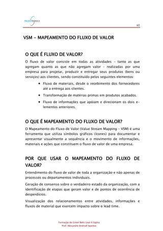 65
Formação de Green Belts Lean 6 Sigma
Prof. Alexandre Andrioli Iwankio
VSM - MAPEAMENTO DO FLUXO DE VALOR
O QUE É FLUXO DE VALOR?
O fluxo de valor consiste em todas as atividades – tanto as que
agregam quanto as que não agregam valor – realizadas por uma
empresa para projetar, produzir e entregar seus produtos (bens ou
serviços) aos clientes, sendo constituído pelos seguintes elementos:
 Fluxo de materiais, desde o recebimento dos fornecedores
até a entrega aos clientes.
 Transformação de matérias primas em produtos acabados.
 Fluxo de informações que apóiam e direcionam os dois e-
lementos anteriores.
O QUE É MAPEAMENTO DO FLUXO DE VALOR?
O Mapeamento do Fluxo de Valor (Value Stream Mapping – VSM) é uma
ferramenta que utiliza símbolos gráficos (ícones) para documentar e
apresentar visualmente a sequência e o movimento de informações,
materiais e ações que constituem o fluxo de valor de uma empresa.
POR QUE USAR O MAPEAMENTO DO FLUXO DE
VALOR?
Entendimento do fluxo de valor de toda a organização e não apenas de
processos ou departamentos individuais.
Geração de consenso sobre o verdadeiro estado da organização, com a
identificação de etapas que geram valor e de pontos de ocorrência de
desperdícios.
Visualização dos relacionamentos entre atividades, informações e
fluxos de material que exercem impacto sobre o lead time.
 