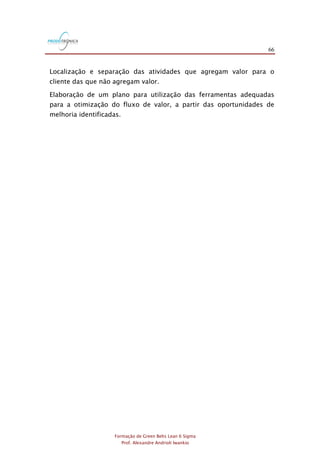 66
Formação de Green Belts Lean 6 Sigma
Prof. Alexandre Andrioli Iwankio
Localização e separação das atividades que agregam valor para o
cliente das que não agregam valor.
Elaboração de um plano para utilização das ferramentas adequadas
para a otimização do fluxo de valor, a partir das oportunidades de
melhoria identificadas.
 