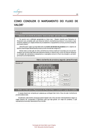68
Formação de Green Belts Lean 6 Sigma
Prof. Alexandre Andrioli Iwankio
COMO CONDUZIR O MAPEAMENTO DO FLUXO DE
VALOR?
QUADRO 2.1
1 - Selecionar uma família de produtos- bensou serviços- para ser mapeada.
De acordo com a definição apresentada no
,compilado pelo ,uma família de produtos é“um produto e suas
variações,passando por etapassimilaresde processamento e equipamentoscomuns,próximosdafase de
envio parao cliente”.
JamesWomack sugere que sejaelaboradauma com o objetivo de
facilitar aidentificação dasfamíliasdeprodutos,conformeilustrado nafigura2.2.
Muitas vezes a construção da matriz da família de produtos resulta em surpresas, pois nos permite
visualizar que produtosfabricadosparadiferentesclientes,ou distintossob o ponto de vistade marketing
ou utilização, são submetidos a equipamentos e operações comuns no fluxo de produção e, portanto,
pertencemaumamesmafamília.
Léxico Lean - Glossário Ilustrado para Praticantes do
Pensamento Lean Lean Enterprise Institute2
3
matriz da família de produtos
FIGURA 2.23
Matriz dafamília de produtos,segundo JamesWomack
Etapasdo processo e
equipamentospróximosà
fase de envio para o cliente
Produtos
1
A
B
C
D
E
F
G
2 3 4 5 6 7 8
X
X
X X
X
X
X
X
X
X
X
X
X
X
X
X
X
X
X
X
X
X
X
X
X X XX
X X X X X
X X X X
Família I
Família II
Família III
3 - Distribuir papel,lápis,borracha e cronômetro aosmembrosda equipe de trabalho.
Osdesenhosdo mapa devem ser sempre feitosa mão e a lápis.O uso do computador e do
PowerPoint não é indicado, para que as atenções não sejam desviadas do que realmente interessa: o
entendimento dosfluxosdemateriaiseinformações,bemcomo aobservação eo registro dasvariáveisque
caracterizamo desempenho dasatividadesqueconstituemo processo deprodução.
É importante que as atividades sejam cronometradas pela equipe no momento em que estão
ocorrendo,jáquemuitasvezesdadoshistóricosnão refletemarealidadepresente.
A equipe deverá ser composta por pessoas que conheçam bem todo o fluxo de valor da família de
produtosselecionada.
Inicialmente,cadamembro daequipepoderámapear todo o fluxo devalor individualmente.A seguir,os
mapas deverão ser comparados e discutidos, para que seja gerado um mapa de consenso, o qual
representaráumaversão maisexatado fluxo devalor.
QUADRO 2.1
1 - Selecionar uma família de produtos- bensou serviços- para ser mapeada.
De acordo com a definição apresentada no
,compilado pelo ,uma família de produtos é“um produto e suas
variações,passando por etapassimilaresde processamento e equipamentoscomuns,próximosdafase de
envio parao cliente”.
JamesWomack sugere que sejaelaboradauma com o objetivo de
facilitar aidentificação dasfamíliasdeprodutos,conformeilustrado nafigura2.2.
Muitas vezes a construção da matriz da família de produtos resulta em surpresas, pois nos permite
visualizar que produtosfabricadosparadiferentesclientes,ou distintossob o ponto de vistade marketing
ou utilização, são submetidos a equipamentos e operações comuns no fluxo de produção e, portanto,
pertencemaumamesmafamília.
Léxico Lean - Glossário Ilustrado para Praticantes do
Pensamento Lean Lean Enterprise Institute
2
3
matriz da família de produtos
FIGURA 2.23
Matriz dafamília de produtos,segundo JamesWomack
Etapasdo processo e
equipamentospróximosà
fase de envio para o cliente
Produtos
1
A
B
C
D
E
F
G
2 3 4 5 6 7 8
X
X
X X
X
X
X
X
X
X
X
X
X
X
X
X
X
X
X
X
X
X
X
X
X X XX
X X X X X
X X X X
Família I
Família II
Família III
3 - Distribuir papel,lápis,borracha e cronômetro aosmembrosda equipe de trabalho.
Osdesenhosdo mapa devem ser sempre feitosa mão e a lápis.O uso do computador e do
PowerPoint não é indicado, para que as atenções não sejam desviadas do que realmente interessa: o
entendimento dosfluxosdemateriaiseinformações,bemcomo aobservação eo registro dasvariáveisque
caracterizamo desempenho dasatividadesqueconstituemo processo deprodução.
É importante que as atividades sejam cronometradas pela equipe no momento em que estão
ocorrendo,jáquemuitasvezesdadoshistóricosnão refletemarealidadepresente.
A equipe deverá ser composta por pessoas que conheçam bem todo o fluxo de valor da família de
produtosselecionada.
Inicialmente,cadamembro daequipepoderámapear todo o fluxo devalor individualmente.A seguir,os
mapas deverão ser comparados e discutidos, para que seja gerado um mapa de consenso, o qual
representaráumaversão maisexatado fluxo devalor.
QUADRO 2.1
1 - Selecionar uma família de produtos- bensou serviços- para ser mapeada.
De acordo com a definição apresentada no
,compilado pelo ,uma família de produtos é“um produto e suas
variações,passando por etapassimilaresde processamento e equipamentoscomuns,próximosdafase de
envio parao cliente”.
JamesWomack sugere que sejaelaboradauma com o objetivo de
facilitar aidentificação dasfamíliasdeprodutos,conformeilustrado nafigura2.2.
Muitas vezes a construção da matriz da família de produtos resulta em surpresas, pois nos permite
visualizar que produtosfabricadosparadiferentesclientes,ou distintossob o ponto de vistade marketing
ou utilização, são submetidos a equipamentos e operações comuns no fluxo de produção e, portanto,
pertencemaumamesmafamília.
Léxico Lean - Glossário Ilustrado para Praticantes do
Pensamento Lean Lean Enterprise Institute
2
3
matriz da família de produtos
FIGURA 2.23
Matriz dafamília de produtos,segundo JamesWomack
Etapasdo processo e
equipamentospróximosà
fase de envio para o cliente
Produtos
1
A
B
C
D
E
F
G
2 3 4 5 6 7 8
X
X
X X
X
X
X
X
X
X
X
X
X
X
X
X
X
X
X
X
X
X
X
X
X X XX
X X X X X
X X X X
Família I
Família II
Família III
3 - Distribuir papel,lápis,borracha e cronômetro aosmembrosda equipe de trabalho.
Osdesenhosdo mapa devem ser sempre feitosa mão e a lápis.O uso do computador e do
PowerPoint não é indicado, para que as atenções não sejam desviadas do que realmente interessa: o
entendimento dosfluxosdemateriaiseinformações,bemcomo aobservação eo registro dasvariáveisque
caracterizamo desempenho dasatividadesqueconstituemo processo deprodução.
É importante que as atividades sejam cronometradas pela equipe no momento em que estão
ocorrendo,jáquemuitasvezesdadoshistóricosnão refletemarealidadepresente.
A equipe deverá ser composta por pessoas que conheçam bem todo o fluxo de valor da família de
produtosselecionada.
Inicialmente,cadamembro daequipepoderámapear todo o fluxo devalor individualmente.A seguir,os
mapas deverão ser comparados e discutidos, para que seja gerado um mapa de consenso, o qual
representaráumaversão maisexatado fluxo devalor.
 