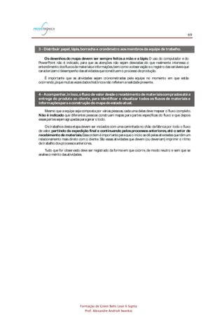 69
Formação de Green Belts Lean 6 Sigma
Prof. Alexandre Andrioli Iwankio
3 - Distribuir papel,lápis,borracha e cronômetro aosmembrosda equipe de trabalho.
Osdesenhosdo mapa devem ser sempre feitosa mão e a lápis.O uso do computador e do
PowerPoint não é indicado, para que as atenções não sejam desviadas do que realmente interessa: o
entendimento dosfluxosdemateriaiseinformações,bemcomo aobservação eo registro dasvariáveisque
caracterizamo desempenho dasatividadesqueconstituemo processo deprodução.
É importante que as atividades sejam cronometradas pela equipe no momento em que estão
ocorrendo,jáquemuitasvezesdadoshistóricosnão refletemarealidadepresente.
A equipe deverá ser composta por pessoas que conheçam bem todo o fluxo de valor da família de
produtosselecionada.
Inicialmente,cadamembro daequipepoderámapear todo o fluxo devalor individualmente.A seguir,os
mapas deverão ser comparados e discutidos, para que seja gerado um mapa de consenso, o qual
representaráumaversão maisexatado fluxo devalor.
Procedimento parao Mapeamento do Fluxo deValor
A seguir, na parte superior esquerda do mapa devem ser representados os
(no máximo três) por meio do íconefábrica.Ascaixasde dadosdevem ser
usadaspararegistrar o tamanho doslotescomprados.O movimento dasmatériasprimasdosfornecedores
atéaempresaédesenhado por meio dosíconesdetransportee do íconede movimento dematerial (seta
larga).
fornecedores das
principaismatérias-primas
Parafinalizar,deve ser desenhadauma abaixo dosíconesde processo e de estoque
pararegistro do deprodução.
linha do tempo
leadtime
Após o desenho do fluxo das informações devem ser identificados os
, isto é, material que é
produzido deformaindependentedasnecessidadesdo processo seguinte,usualmentegerando estoque.O
íconedo movimento dematerial deprodução empurradaéumasetalistrada.
movimentosde materiais
que são “empurrados” pelo fabricante e não “puxados” pelo cliente
A etapa seguinte consiste naadição ao mapa do ,que deve ser desenhado na
parte superior,dadireitaparaaesquerda,por meio dosíconesfluxo de informação manual (setaestreita),
fluxo deinformação eletrônica(setaestreitanaformaderaio) einformação (caixapequenaquedescreveo
conteúdo do fluxo deinformação).
fluxo de informações
Tudo que for observado deve ser registrado daformaem que ocorre,de modo neutro e sem que se
analiseo mérito dasatividades.
O desenho do mapacomeçapelaidentificação do (íconefontesexternas) esuasnecessidades
(íconecaixadedados),quesão registradosnapartesuperior direitado mapa.
cliente
Mesmo que aequipe sejacompostapor váriaspessoas,cadaumadelasdeve mapear o fluxo completo.
que diferentes pessoas construam mapas parapartes específicas do fluxo e que depois
essaspartessejamagrupadasparagerar o todo.
Não é indicado
Ostrabalhosdestaetapadevem ser iniciadoscom umacaminhadano chão dafábricapor todo o fluxo
de valor,
.Essaordeméimportanteparaqueo início sedêpelasatividadesquetêmum
relacionamento maisdireto como cliente.São essasatividadesque devem (ou deveriam) imprimir o ritmo
detrabalho dosprocessosanteriores.
partindo da expedição final e continuando pelosprocessosanteriores,até o setor de
recebimentodemateriais
A seguir,os (ícone processo) são desenhadosdaesquerdapara a
direitanaparteinferior do mapa.Umacaixadedadosdeveser desenhadaembaixo decadaíconeprocesso
para registrar informações básicas, tais como
.Cadalocal deacúmulo deestoque,bemcomo aquantidade
e/outempo deestoque,devemser registradosnessafasedo mapeamento (íconeestoque).
processosbásicosde produção
tempo de ciclo, tempo de , disponibilidade,
númerodeoperadoreseíndicederefugo
setup
O próximo passo consisteemdesenhar o
,usando osíconesdetransporteapropriados(comaidentificação dafreqüênciadecarregamento) e
o íconedemovimento deprodutosacabadosparao cliente.
movimentodeentregadosprodutosacabadosparao
cliente
4- Acompanhar,inloco,ofluxodevalor desdeorecebimentodemateriaiscompradosatéa
entrega do produto ao cliente, para identificar e visualizar todososfluxosde materiaise
informaçõesparaaconstruçãodomapadoestadoatual.
5- Desenhar o mapa do estado atual,utilizando osíconesapresentadosnoAnexoA (veja o
exemplonafigura2.1).
6 - Revisar o mapa do fluxo de valor com o objetivo de verificar se todas as atividades e
fluxosrelevantesforam representados.
 
