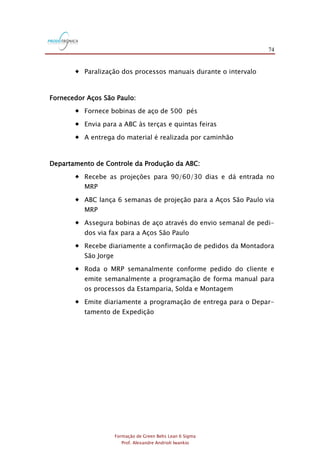 74
Formação de Green Belts Lean 6 Sigma
Prof. Alexandre Andrioli Iwankio
 Paralização dos processos manuais durante o intervalo
Fornecedor Aços São Paulo:
 Fornece bobinas de aço de 500 pés
 Envia para a ABC às terças e quintas feiras
 A entrega do material é realizada por caminhão
Departamento de Controle da Produção da ABC:
 Recebe as projeções para 90/60/30 dias e dá entrada no
MRP
 ABC lança 6 semanas de projeção para a Aços São Paulo via
MRP
 Assegura bobinas de aço através do envio semanal de pedi-
dos via fax para a Aços São Paulo
 Recebe diariamente a confirmação de pedidos da Montadora
São Jorge
 Roda o MRP semanalmente conforme pedido do cliente e
emite semanalmente a programação de forma manual para
os processos da Estamparia, Solda e Montagem
 Emite diariamente a programação de entrega para o Depar-
tamento de Expedição
 