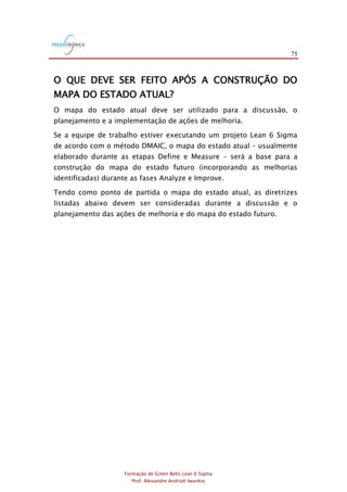 75
Formação de Green Belts Lean 6 Sigma
Prof. Alexandre Andrioli Iwankio
O QUE DEVE SER FEITO APÓS A CONSTRUÇÃO DO
MAPA DO ESTADO ATUAL?
O mapa do estado atual deve ser utilizado para a discussão, o
planejamento e a implementação de ações de melhoria.
Se a equipe de trabalho estiver executando um projeto Lean 6 Sigma
de acordo com o método DMAIC, o mapa do estado atual – usualmente
elaborado durante as etapas Define e Measure – será a base para a
construção do mapa do estado futuro (incorporando as melhorias
identificadas) durante as fases Analyze e Improve.
Tendo como ponto de partida o mapa do estado atual, as diretrizes
listadas abaixo devem ser consideradas durante a discussão e o
planejamento das ações de melhoria e do mapa do estado futuro.
 