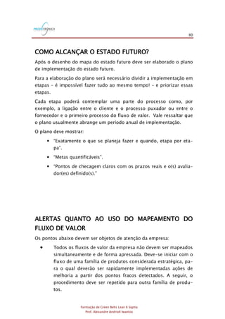 80
Formação de Green Belts Lean 6 Sigma
Prof. Alexandre Andrioli Iwankio
COMO ALCANÇAR O ESTADO FUTURO?
Após o desenho do mapa do estado futuro deve ser elaborado o plano
de implementação do estado futuro.
Para a elaboração do plano será necessário dividir a implementação em
etapas – é impossível fazer tudo ao mesmo tempo! – e priorizar essas
etapas.
Cada etapa poderá contemplar uma parte do processo como, por
exemplo, a ligação entre o cliente e o processo puxador ou entre o
fornecedor e o primeiro processo do fluxo de valor. Vale ressaltar que
o plano usualmente abrange um período anual de implementação.
O plano deve mostrar:
 “Exatamente o que se planeja fazer e quando, etapa por eta-
pa”.
 “Metas quantificáveis”.
 “Pontos de checagem claros com os prazos reais e o(s) avalia-
dor(es) definido(s).”
ALERTAS QUANTO AO USO DO MAPEAMENTO DO
FLUXO DE VALOR
Os pontos abaixo devem ser objetos de atenção da empresa:
 Todos os fluxos de valor da empresa não devem ser mapeados
simultaneamente e de forma apressada. Deve-se iniciar com o
fluxo de uma família de produtos considerada estratégica, pa-
ra o qual deverão ser rapidamente implementadas ações de
melhoria a partir dos pontos fracos detectados. A seguir, o
procedimento deve ser repetido para outra família de produ-
tos.
 