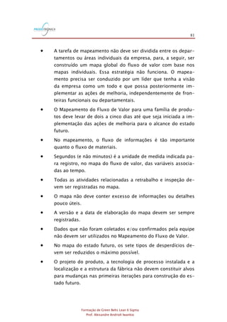 81
Formação de Green Belts Lean 6 Sigma
Prof. Alexandre Andrioli Iwankio
 A tarefa de mapeamento não deve ser dividida entre os depar-
tamentos ou áreas individuais da empresa, para, a seguir, ser
construído um mapa global do fluxo de valor com base nos
mapas individuais. Essa estratégia não funciona. O mapea-
mento precisa ser conduzido por um líder que tenha a visão
da empresa como um todo e que possa posteriormente im-
plementar as ações de melhoria, independentemente de fron-
teiras funcionais ou departamentais.
 O Mapeamento do Fluxo de Valor para uma família de produ-
tos deve levar de dois a cinco dias até que seja iniciada a im-
plementação das ações de melhoria para o alcance do estado
futuro.
 No mapeamento, o fluxo de informações é tão importante
quanto o fluxo de materiais.
 Segundos (e não minutos) é a unidade de medida indicada pa-
ra registro, no mapa do fluxo de valor, das variáveis associa-
das ao tempo.
 Todas as atividades relacionadas a retrabalho e inspeção de-
vem ser registradas no mapa.
 O mapa não deve conter excesso de informações ou detalhes
pouco úteis.
 A versão e a data de elaboração do mapa devem ser sempre
registradas.
 Dados que não foram coletados e/ou confirmados pela equipe
não devem ser utilizados no Mapeamento do Fluxo de Valor.
 No mapa do estado futuro, os sete tipos de desperdícios de-
vem ser reduzidos o máximo possível.
 O projeto do produto, a tecnologia de processo instalada e a
localização e a estrutura da fábrica não devem constituir alvos
para mudanças nas primeiras iterações para construção do es-
tado futuro.
 