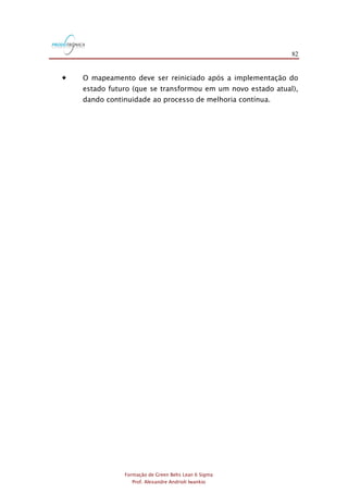82
Formação de Green Belts Lean 6 Sigma
Prof. Alexandre Andrioli Iwankio
 O mapeamento deve ser reiniciado após a implementação do
estado futuro (que se transformou em um novo estado atual),
dando continuidade ao processo de melhoria contínua.
 