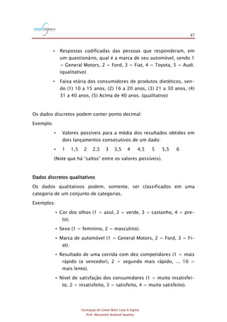 87
Formação de Green Belts Lean 6 Sigma
Prof. Alexandre Andrioli Iwankio
• Respostas codificadas das pessoas que responderam, em
um questionário, qual é a marca de seu automóvel, sendo 1
= General Motors, 2 = Ford, 3 = Fiat, 4 = Toyota, 5 = Audi.
(qualitativo)
• Faixa etária dos consumidores de produtos dietéticos, sen-
do (1) 10 a 15 anos, (2) 16 a 20 anos, (3) 21 a 30 anos, (4)
31 a 40 anos, (5) Acima de 40 anos. (qualitativo)
Os dados discretos podem conter ponto decimal:
Exemplo:
• Valores possíveis para a média dos resultados obtidos em
dois lançamentos consecutivos de um dado:
• 1 1,5 2 2,5 3 3,5 4 4,5 5 5,5 6
(Note que há “saltos” entre os valores possíveis).
Dados discretos qualitativos
Os dados qualitativos podem, somente, ser classificados em uma
categoria de um conjunto de categorias.
Exemplos:
• Cor dos olhos (1 = azul, 2 = verde, 3 = castanho, 4 = pre-
to).
• Sexo (1 = feminino, 2 = masculino).
• Marca de automóvel (1 = General Motors, 2 = Ford, 3 = Fi-
at).
• Resultado de uma corrida com dez competidores (1 = mais
rápido (o vencedor), 2 = segundo mais rápido, ... 10 =
mais lento).
• Nível de satisfação dos consumidores (1 = muito insatisfei-
to, 2 = insatisfeito, 3 = satisfeito, 4 = muito satisfeito).
 
