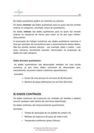 88
Formação de Green Belts Lean 6 Sigma
Prof. Alexandre Andrioli Iwankio
Os dados qualitativos podem ser nominais ou ordinais.
Os dados nominais são dados qualitativos para os quais não faz sentido
ordenar as categorias. (exemplo: marca de automóveis).
Os dados ordinais são dados qualitativos para os quais faz sentido
ordenar as categorias de menor para maior ou de pior para melhor.
(faixa etária).
A associação de códigos numéricos aos dados qualitativos nominais é
feita por questões de conveniência para o processamento destes dados.
Não faz sentido realizar cálculos - por exemplo, obter a média - com
estes números. Geralmente estamos interessados na proporção de
dados em cada categoria.
Dados discretos quantitativos
Os dados quantitativos são observações medidas em uma escala
numérica, já que estes dados consistem de observações que,
naturalmente, assumem valores numéricos (quantitativos).
Exemplos:
 Escore de uma pessoa em um teste de QI (discreto).
 Número de peças defeituosas em um lote (discreto).
B) DADOS CONTÍNUOS
Os dados contínuos são expressos em unidades de medidas e podem
assumir qualquer valor dentro de uma faixa especificada.
Os dados contínuos são necessariamente quantitativos.
Exemplos:
• Tempo de aprovação de um pedido de compra (h).
• Medidas da espessura de pasta de solda (mm).
• Temperatura ambiente (graus Celsius).
 