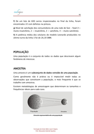 90
Formação de Green Belts Lean 6 Sigma
Prof. Alexandre Andrioli Iwankio
f) De um lote de 600 carros inspecionados no final da linha, foram
encontrados 22 com defeitos na pintura.
g) Nível de satisfação dos consumidores de uma rede de fast - food (1=
muito insatisfeito, 2 = insatisfeito, 3 = satisfeito, 4 = muito satisfeito).
h) A potência média dos celulares do modelo Leonardo produzidos no
último turno da linha 3 foi de 26,30 DBM.
POPULAÇÃO
Uma população é o conjunto de todos os dados que descrevem algum
fenômeno de interesse.
AMOSTRA
Uma amostra é um subconjunto de dados extraído de uma população.
Como geralmente não é prático ou é impossível medir todas as
observações que constituem a população, o mais frequente é que se
trabalhe com amostras.
Existem metodologias de amostragem que determinam os tamanhos e
frequências ideais para cada caso.
População Amostra
Amostra representativade uma população
 