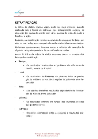 92
Formação de Green Belts Lean 6 Sigma
Prof. Alexandre Andrioli Iwankio
ESTRATIFICAÇÃO
A coleta de dados, muitas vezes, pode ser mais eficiente quando
realizada sob a forma de estratos. Este procedimento consiste na
obtenção dos dados de acordo com vários pontos de vista, de modo a
focalizar a ação.
Portanto, a estratificação consiste na divisão de um grupo de dados em
dois ou mais subgrupos, os quais são então conhecidos como estratos.
Os fatores equipamentos, insumos, turnos e métodos são exemplos de
algumas categorias possíveis de estratificação de dados.
Antes do início da coleta de dados devemos pensar a respeito dos
fatores de estratificação:
• Tempo:
• Os resultados relacionados ao problema são diferentes de
manhã, à tarde ou à noite?
• Local:
• Os resultados são diferentes nas diversas linhas de produ-
ção da indústria ou nas várias regiões do país onde ele é fa-
bricado?
• Tipo:
• São obtidos diferentes resultados dependendo do fornece-
dor da matéria prima utilizada?
• Sintoma:
• Os resultados diferem em função dos inúmeros defeitos
que podem ocorrer?
• Indivíduo:
• Diferentes operadores estão associados a resultados dis-
tintos?
 