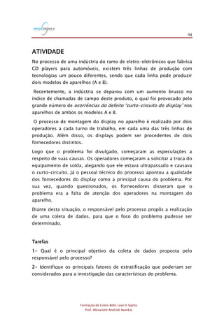 94
Formação de Green Belts Lean 6 Sigma
Prof. Alexandre Andrioli Iwankio
ATIVIDADE
No processo de uma indústria do ramo de eletro-eletrônicos que fabrica
CD players para automóveis, existem três linhas de produção com
tecnologias um pouco diferentes, sendo que cada linha pode produzir
dois modelos de aparelhos (A e B).
Recentemente, a indústria se deparou com um aumento brusco no
índice de chamadas de campo deste produto, o qual foi provocado pelo
grande número de ocorrências do defeito “curto-circuito do display” nos
aparelhos de ambos os modelos A e B.
O processo de montagem do display no aparelho é realizado por dois
operadores a cada turno de trabalho, em cada uma das três linhas de
produção. Além disso, os displays podem ser procedentes de dois
fornecedores distintos.
Logo que o problema foi divulgado, começaram as especulações a
respeito de suas causas. Os operadores começaram a solicitar a troca do
equipamento de solda, alegando que ele estava ultrapassado e causava
o curto-circuito. Já o pessoal técnico do processo apontou a qualidade
dos fornecedores do display como a principal causa do problema. Por
sua vez, quando questionados, os fornecedores disseram que o
problema era a falta de atenção dos operadores na montagem do
aparelho.
Diante desta situação, o responsável pelo processo propôs a realização
de uma coleta de dados, para que o foco do problema pudesse ser
determinado.
Tarefas
1- Qual é o principal objetivo da coleta de dados proposta pelo
responsável pelo processo?
2- Identifique os principais fatores de estratificação que poderiam ser
considerados para a investigação das características do problema.
 