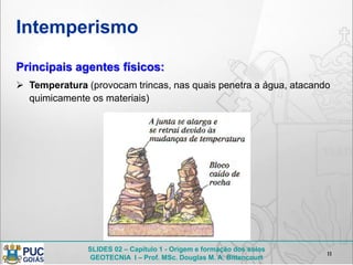 SLIDES 02 – Capítulo 1 - Origem e formação dos solos
GEOTECNIA I – Prof. MSc. Douglas M. A. Bittencourt
Intemperismo
11
Principais agentes físicos:
 Temperatura (provocam trincas, nas quais penetra a água, atacando
quimicamente os materiais)
 