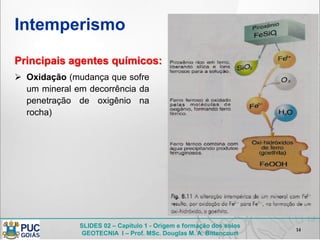 SLIDES 02 – Capítulo 1 - Origem e formação dos solos
GEOTECNIA I – Prof. MSc. Douglas M. A. Bittencourt
Intemperismo
14
Principais agentes químicos:
 Oxidação (mudança que sofre
um mineral em decorrência da
penetração de oxigênio na
rocha)
 