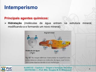SLIDES 02 – Capítulo 1 - Origem e formação dos solos
GEOTECNIA I – Prof. MSc. Douglas M. A. Bittencourt
Intemperismo
15
Principais agentes químicos:
 Hidratação (moléculas de água entram na estrutura mineral,
modificando-a e formando um novo mineral).
 