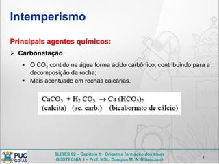 SLIDES 02 – Capítulo 1 - Origem e formação dos solos
GEOTECNIA I – Prof. MSc. Douglas M. A. Bittencourt
Intemperismo
17
Principais agentes químicos:
 Carbonatação
 O CO2 contido na água forma ácido carbônico, contribuindo para a
decomposição da rocha;
 Mais acentuado em rochas calcárias.
 