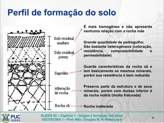 SLIDES 02 – Capítulo 1 - Origem e formação dos solos
GEOTECNIA I – Prof. MSc. Douglas M. A. Bittencourt
Perfil de formação do solo
18
É mais homogêneo e não apresenta
nenhuma relação com a rocha mãe
Grande quantidade de pedregulho;
São bastante heterogêneos (coloração,
resistência, compressibilidade e
permeabilidade)
Guarda características da rocha sã e
tem basicamente os mesmos minerais,
porém sua resistência é bem reduzida
Preserva parte da estrutura e de seus
minerais, porém com dureza inferior à
da rocha matriz (muito fraturada)
Rocha inalterada
 