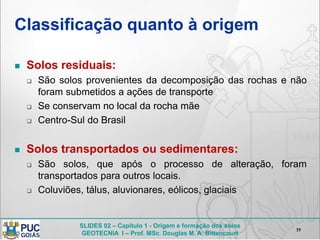 SLIDES 02 – Capítulo 1 - Origem e formação dos solos
GEOTECNIA I – Prof. MSc. Douglas M. A. Bittencourt
Classificação quanto à origem
 Solos residuais:
 São solos provenientes da decomposição das rochas e não
foram submetidos a ações de transporte
 Se conservam no local da rocha mãe
 Centro-Sul do Brasil
 Solos transportados ou sedimentares:
 São solos, que após o processo de alteração, foram
transportados para outros locais.
 Coluviões, tálus, aluvionares, eólicos, glaciais
19
 