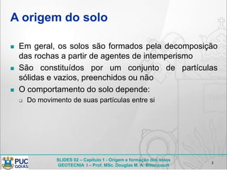 SLIDES 02 – Capítulo 1 - Origem e formação dos solos
GEOTECNIA I – Prof. MSc. Douglas M. A. Bittencourt
A origem do solo
 Em geral, os solos são formados pela decomposição
das rochas a partir de agentes de intemperismo
 São constituídos por um conjunto de partículas
sólidas e vazios, preenchidos ou não
 O comportamento do solo depende:
 Do movimento de suas partículas entre si
2
 