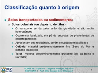 SLIDES 02 – Capítulo 1 - Origem e formação dos solos
GEOTECNIA I – Prof. MSc. Douglas M. A. Bittencourt
Classificação quanto à origem
 Solos transportados ou sedimentares:
 Solos coluviais (ou depósito de tálus)
 O transporte se dá pela ação da gravidade e são muito
heterogêneos
 Ocorrência localizada, em pé de encostas ou provenientes de
escorregamentos
 Apresentam boa resistência, porém elevada permeabilidade
 Colúvio: material predominantemente fino (Serra do Mar e
planalto brasileiro)
 Tálus: material predominantemente grosseiro (sul da Bahia e
Salvador)
21
 