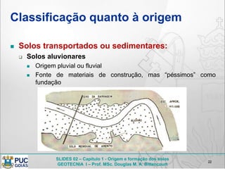 SLIDES 02 – Capítulo 1 - Origem e formação dos solos
GEOTECNIA I – Prof. MSc. Douglas M. A. Bittencourt
Classificação quanto à origem
 Solos transportados ou sedimentares:
 Solos aluvionares
 Origem pluvial ou fluvial
 Fonte de materiais de construção, mas “péssimos” como
fundação
22
 